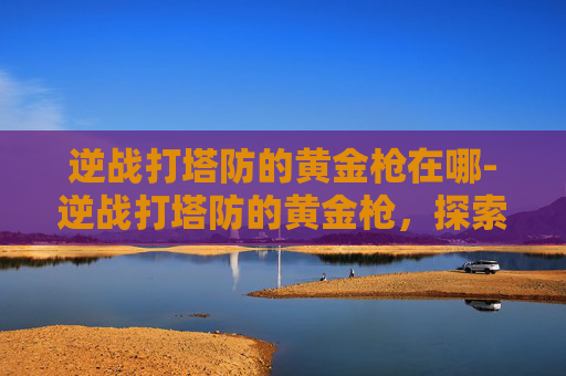 逆战打塔防的黄金枪在哪-逆战打塔防的黄金枪，探索游戏中的终极武器
