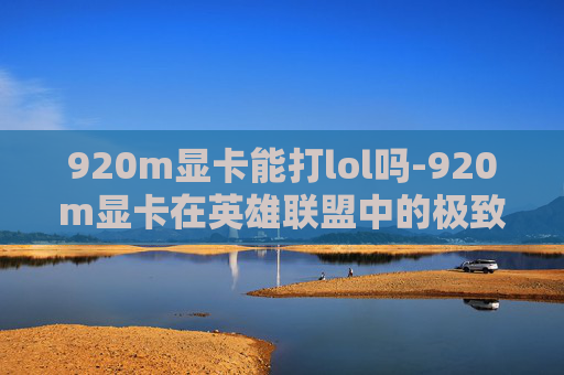 920m显卡能打lol吗-920m显卡在英雄联盟中的极致体验