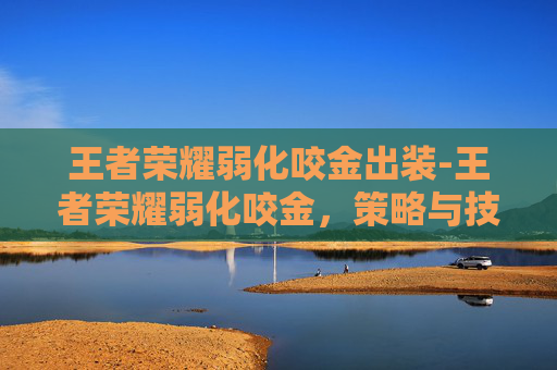 王者荣耀弱化咬金出装-王者荣耀弱化咬金，策略与技巧深度解析