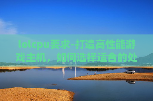 lolcpu要求-打造高性能游戏主机，如何选择适合的处理器