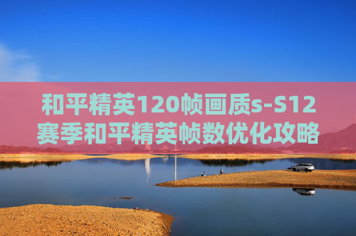 和平精英120帧画质s-S12赛季和平精英帧数优化攻略