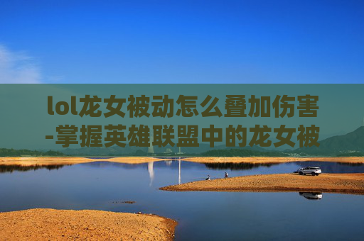 lol龙女被动怎么叠加伤害-掌握英雄联盟中的龙女被动叠加技巧，让你在战斗中如鱼得水