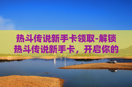热斗传说新手卡领取-解锁热斗传说新手卡，开启你的游戏之旅