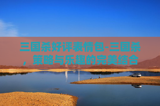 三国杀好评表情包-三国杀，策略与乐趣的完美结合
