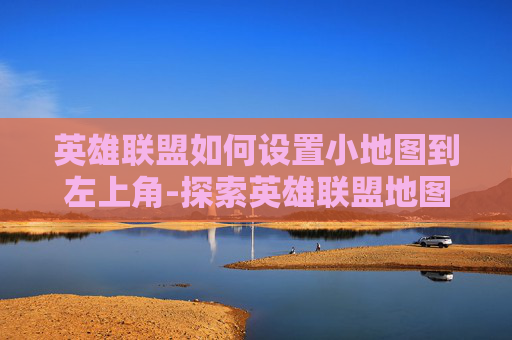 英雄联盟如何设置小地图到左上角-探索英雄联盟地图布局的奥秘