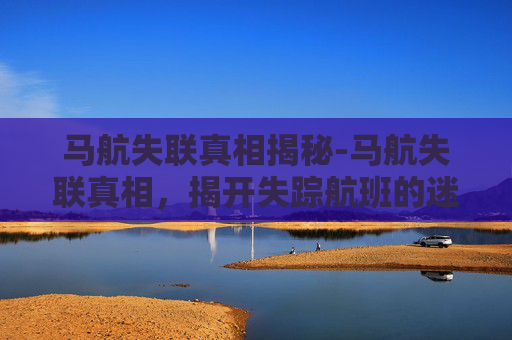 马航失联真相揭秘-马航失联真相，揭开失踪航班的迷雾