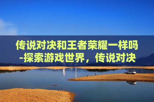 传说对决和王者荣耀一样吗-探索游戏世界，传说对决与PUBG的终极对决