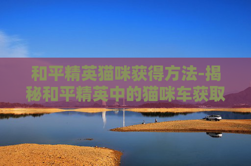 和平精英猫咪获得方法-揭秘和平精英中的猫咪车获取技巧