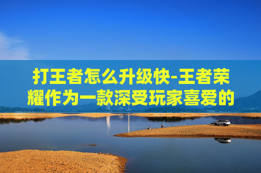 打王者怎么升级快-王者荣耀作为一款深受玩家喜爱的MOBA游戏，其竞技性极高，越级击杀是许多玩家追求的极致操作。在这篇文章中，我们将探讨如何在游戏中实现越级击杀，并分析这一技巧背后的策略和技巧