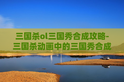 三国杀ol三国秀合成攻略-三国杀动画中的三国秀合成攻略