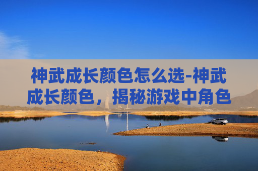 神武成长颜色怎么选-神武成长颜色，揭秘游戏中角色成长的奥秘