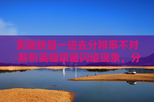 英雄联盟一进去分辨率不对-解析英雄联盟闪退现象，分辨率设置不当是罪魁祸首？