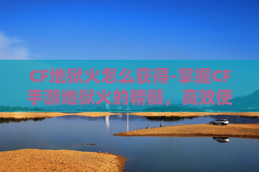 CF地狱火怎么获得-掌握CF手游地狱火的精髓，高效使用技巧与实战策略