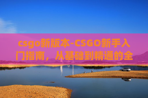 csgo新版本-CSGO新手入门指南，从基础到精通的全面攻略