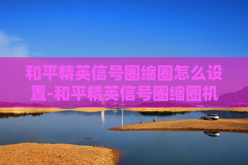 和平精英信号圈缩圈怎么设置-和平精英信号圈缩圈机制解析与实战技巧