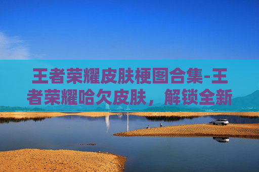 王者荣耀皮肤梗图合集-王者荣耀哈欠皮肤，解锁全新视觉盛宴，体验不一样的英雄魅力
