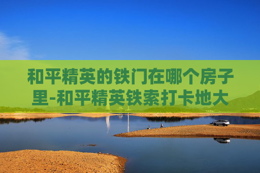 和平精英的铁门在哪个房子里-和平精英铁索打卡地大揭秘，隐藏在城市角落的绝美风景