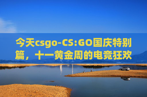 今天csgo-CS:GO国庆特别篇，十一黄金周的电竞狂欢
