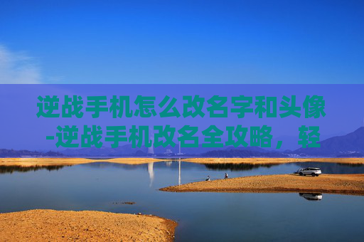 逆战手机怎么改名字和头像-逆战手机改名全攻略，轻松更改游戏昵称，打造个性化角色