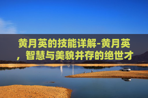 黄月英的技能详解-黄月英，智慧与美貌并存的绝世才女