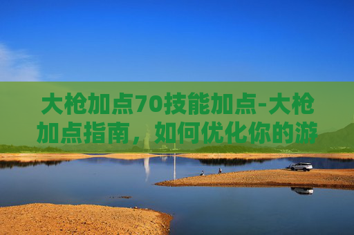 大枪加点70技能加点-大枪加点指南，如何优化你的游戏角色以最大化输出？