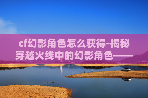 cf幻影角色怎么获得-揭秘穿越火线中的幻影角色——神秘与力量的化身 cf幻影角色怎么获得-揭秘穿越火线中的幻影角色——神秘与力量的化身