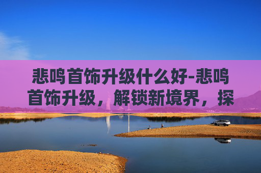 悲鸣首饰升级什么好-悲鸣首饰升级，解锁新境界，探索首饰的无限可能