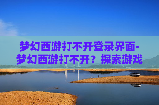 梦幻西游打不开登录界面-梦幻西游打不开？探索游戏服务器问题与解决策略