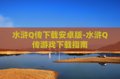 水浒Q传下载安卓版-水浒Q传游戏下载指南 水浒Q传下载安卓版-水浒Q传游戏下载指南