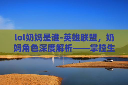 lol奶妈是谁-英雄联盟，奶妈角色深度解析——掌控生命，守护队友