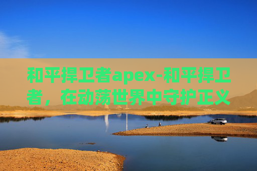 和平捍卫者apex-和平捍卫者，在动荡世界中守护正义之光