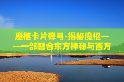 魔枢卡片弹弓-揭秘魔枢——一部融合东方神秘与西方奇幻的史诗巨作