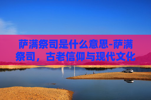 萨满祭司是什么意思-萨满祭司，古老信仰与现代文化的桥梁