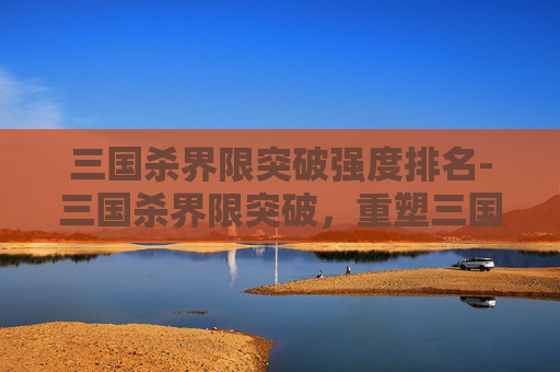 三国杀界限突破强度排名-三国杀界限突破，重塑三国英雄，再续策略传奇