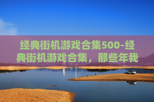经典街机游戏合集500-经典街机游戏合集，那些年我们共同的回忆