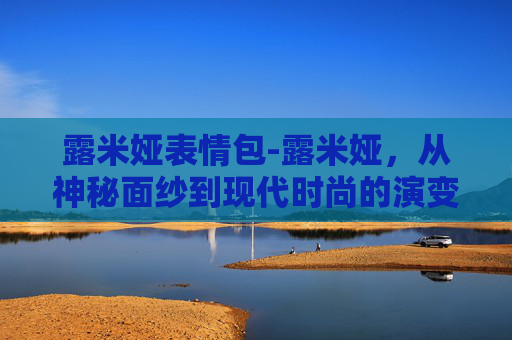 露米娅表情包-露米娅，从神秘面纱到现代时尚的演变