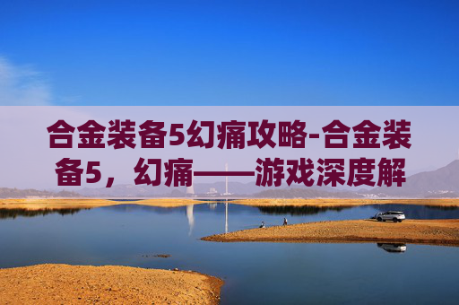 合金装备5幻痛攻略-合金装备5，幻痛——游戏深度解析与个人体验