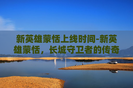 新英雄蒙恬上线时间-新英雄蒙恬，长城守卫者的传奇