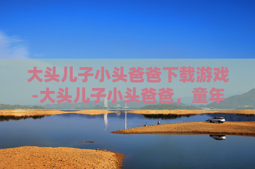 大头儿子小头爸爸下载游戏-大头儿子小头爸爸，童年的温暖记忆