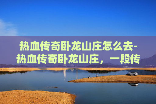 热血传奇卧龙山庄怎么去-热血传奇卧龙山庄，一段传奇的旅程