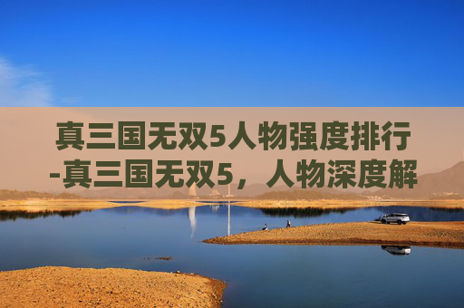 真三国无双5人物强度排行-真三国无双5，人物深度解析与战斗技巧