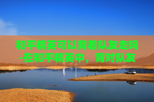 和平精英可以背着队友走吗-在和平精英中，背对队友也能成为生存高手？