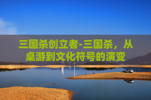 三国杀创立者-三国杀，从桌游到文化符号的演变