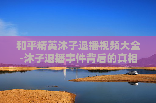 和平精英沐子退播视频大全-沐子退播事件背后的真相与影响