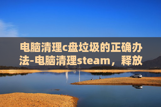 电脑清理c盘垃圾的正确办法-电脑清理steam，释放存储空间，提升游戏体验