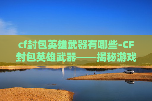 cf封包英雄武器有哪些-CF封包英雄武器——揭秘游戏中的隐藏力量
