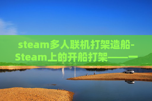 steam多人联机打架造船-Steam上的开船打架——一场虚拟世界的冲突与和解