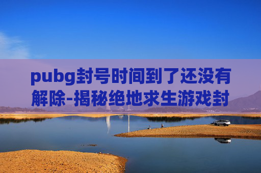 pubg封号时间到了还没有解除-揭秘绝地求生游戏封禁背后的真相