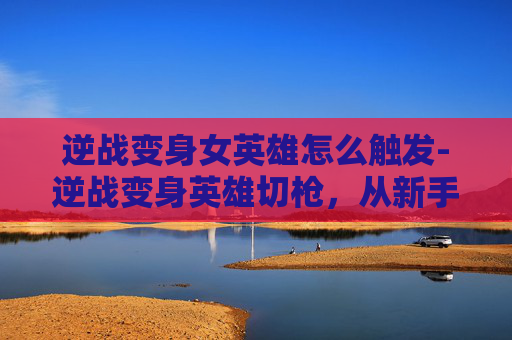 逆战变身女英雄怎么触发-逆战变身英雄切枪，从新手到高手的蜕变之路