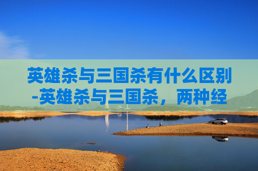 英雄杀与三国杀有什么区别-英雄杀与三国杀，两种经典桌游的深度对比